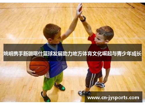 姚明携手新疆喀什篮球发展助力地方体育文化崛起与青少年成长