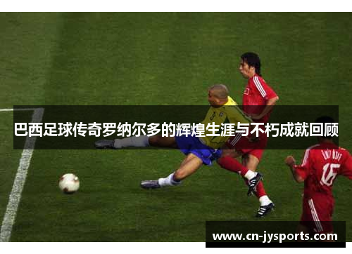 巴西足球传奇罗纳尔多的辉煌生涯与不朽成就回顾